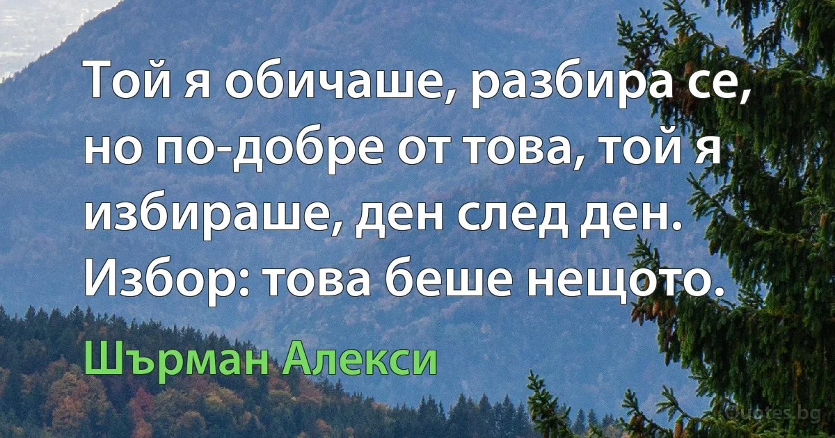 Той я обичаше, разбира се, но по-добре от това, той я избираше, ден след ден. Избор: това беше нещото. (Шърман Алекси)