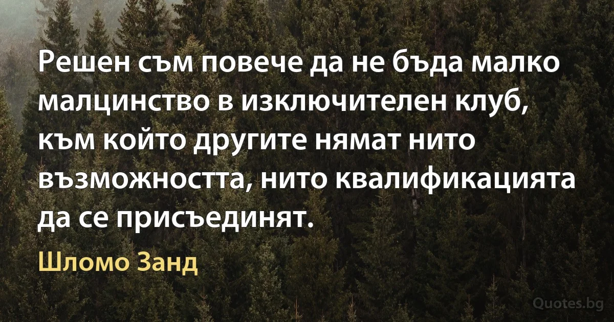 Решен съм повече да не бъда малко малцинство в изключителен клуб, към който другите нямат нито възможността, нито квалификацията да се присъединят. (Шломо Занд)