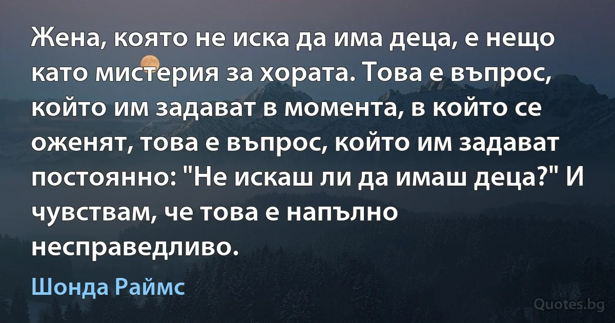 Жена, която не иска да има деца, е нещо като мистерия за хората. Това е въпрос, който им задават в момента, в който се оженят, това е въпрос, който им задават постоянно: "Не искаш ли да имаш деца?" И чувствам, че това е напълно несправедливо. (Шонда Раймс)