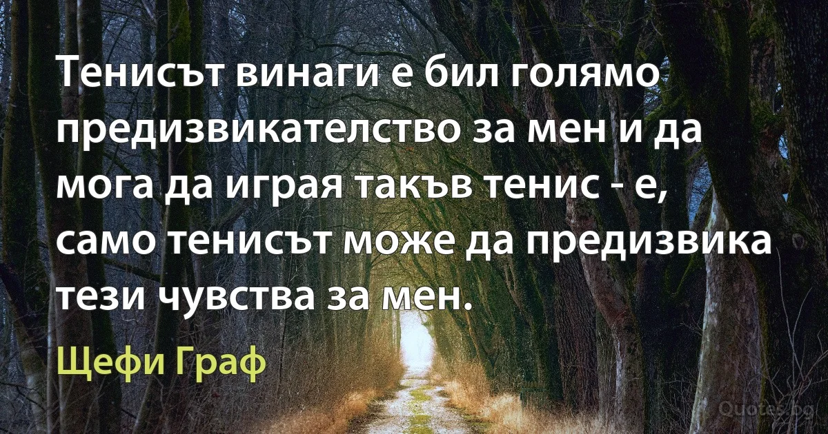 Тенисът винаги е бил голямо предизвикателство за мен и да мога да играя такъв тенис - е, само тенисът може да предизвика тези чувства за мен. (Щефи Граф)