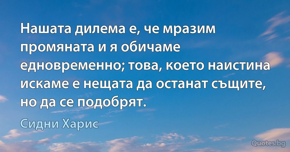 Нашата дилема е, че мразим промяната и я обичаме едновременно; това, което наистина искаме е нещата да останат същите, но да се подобрят. (Сидни Харис)