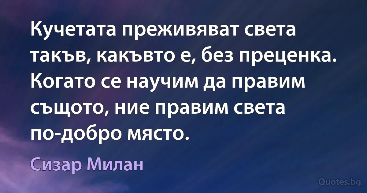 Кучетата преживяват света такъв, какъвто е, без преценка. Когато се научим да правим същото, ние правим света по-добро място. (Сизар Милан)