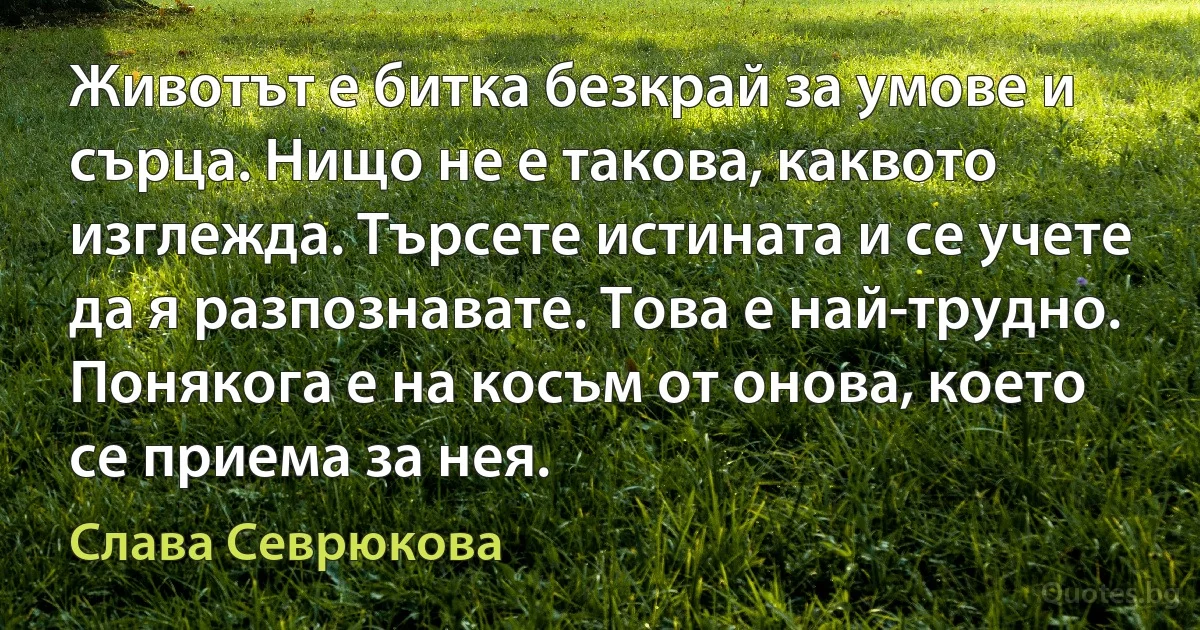 Животът е битка безкрай за умове и сърца. Нищо не е такова, каквото изглежда. Търсете истината и се учете да я разпознавате. Това е най-трудно. Понякога е на косъм от онова, което се приема за нея. (Слава Севрюкова)