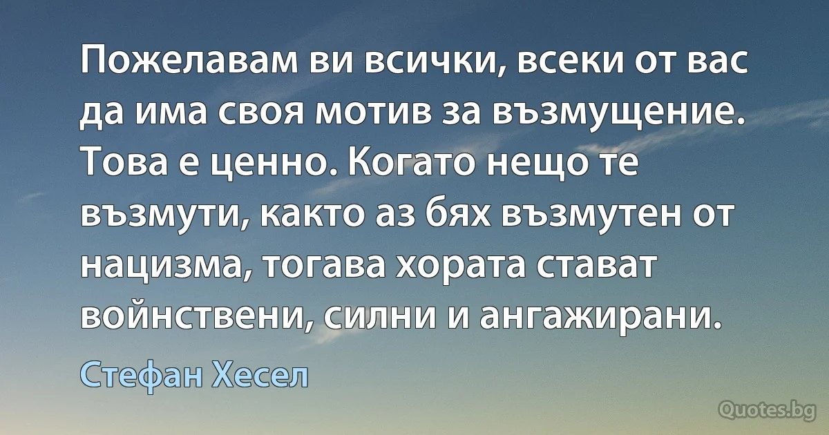 Пожелавам ви всички, всеки от вас да има своя мотив за възмущение. Това е ценно. Когато нещо те възмути, както аз бях възмутен от нацизма, тогава хората стават войнствени, силни и ангажирани. (Стефан Хесел)