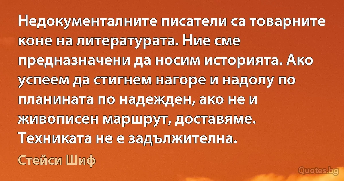 Недокументалните писатели са товарните коне на литературата. Ние сме предназначени да носим историята. Ако успеем да стигнем нагоре и надолу по планината по надежден, ако не и живописен маршрут, доставяме. Техниката не е задължителна. (Стейси Шиф)