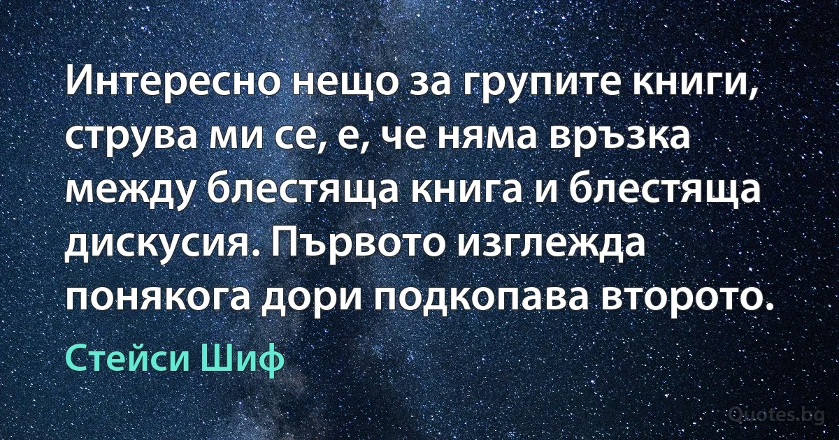 Интересно нещо за групите книги, струва ми се, е, че няма връзка между блестяща книга и блестяща дискусия. Първото изглежда понякога дори подкопава второто. (Стейси Шиф)