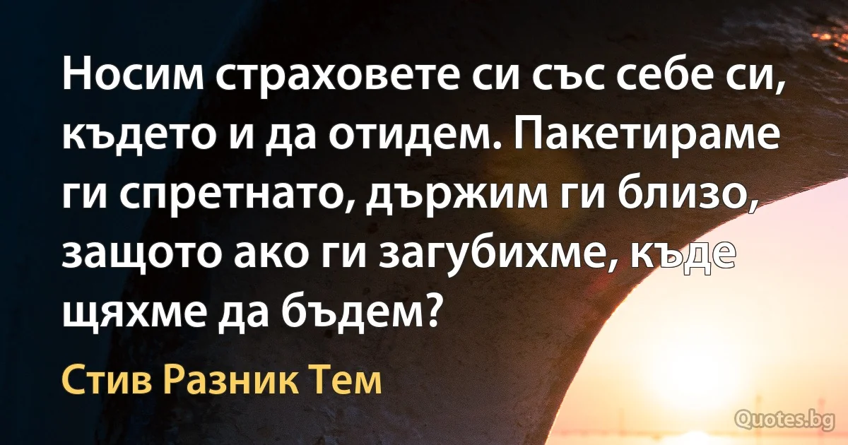 Носим страховете си със себе си, където и да отидем. Пакетираме ги спретнато, държим ги близо, защото ако ги загубихме, къде щяхме да бъдем? (Стив Разник Тем)