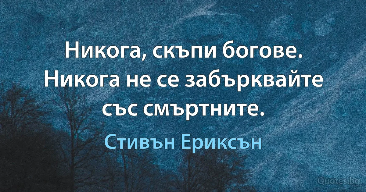 Никога, скъпи богове. Никога не се забърквайте със смъртните. (Стивън Ериксън)