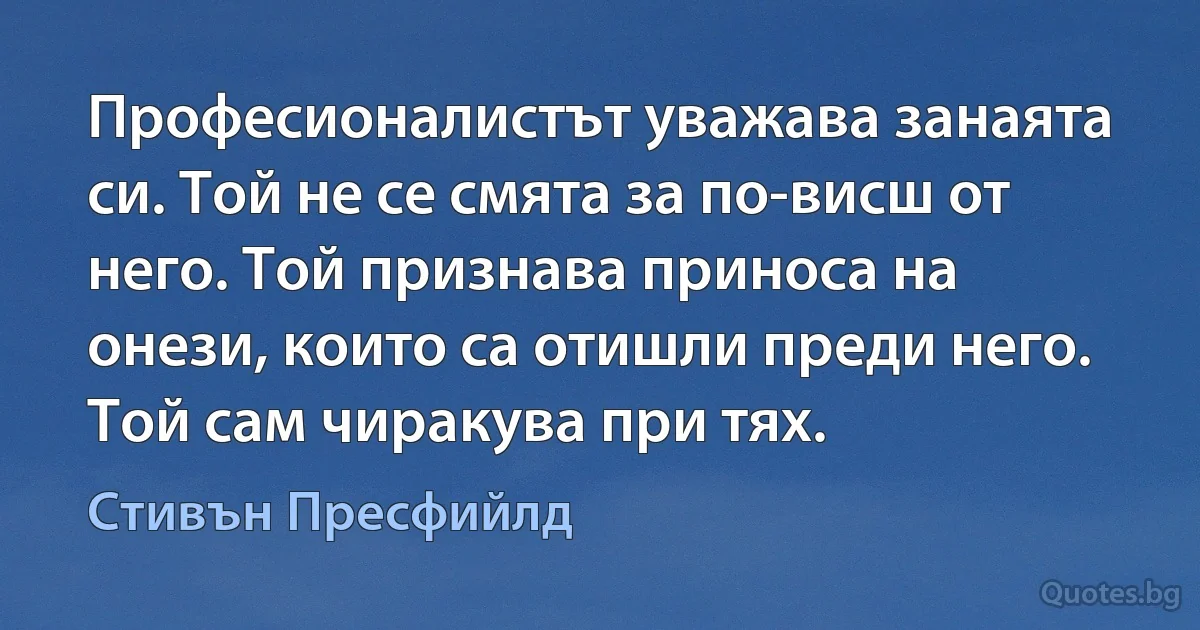 Професионалистът уважава занаята си. Той не се смята за по-висш от него. Той признава приноса на онези, които са отишли преди него. Той сам чиракува при тях. (Стивън Пресфийлд)