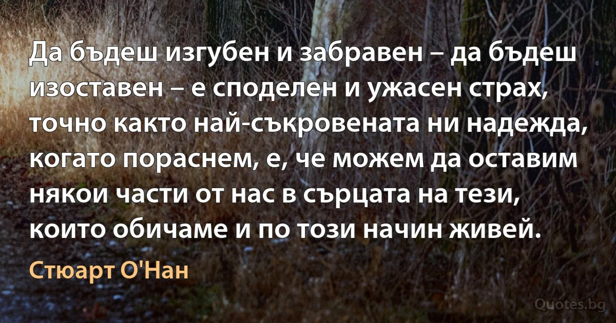 Да бъдеш изгубен и забравен – да бъдеш изоставен – е споделен и ужасен страх, точно както най-съкровената ни надежда, когато пораснем, е, че можем да оставим някои части от нас в сърцата на тези, които обичаме и по този начин живей. (Стюарт О'Нан)