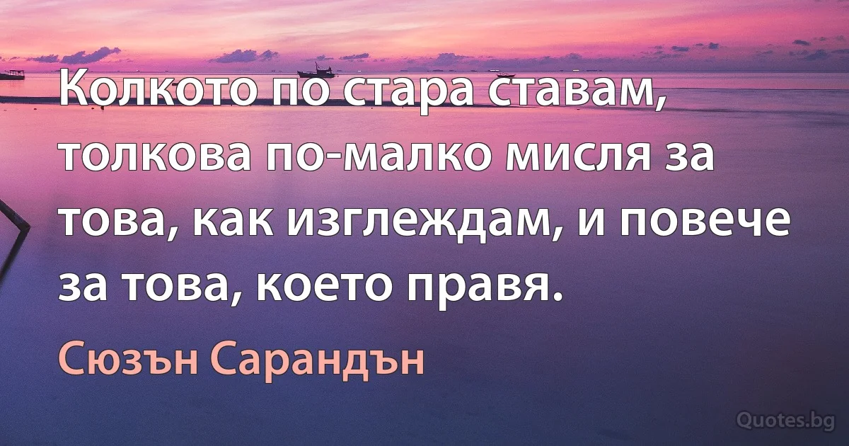 Колкото по стара ставам, толкова по-малко мисля за това, как изглеждам, и повече за това, което правя. (Сюзън Сарандън)