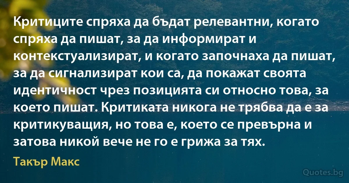 Критиците спряха да бъдат релевантни, когато спряха да пишат, за да информират и контекстуализират, и когато започнаха да пишат, за да сигнализират кои са, да покажат своята идентичност чрез позицията си относно това, за което пишат. Критиката никога не трябва да е за критикуващия, но това е, което се превърна и затова никой вече не го е грижа за тях. (Такър Макс)