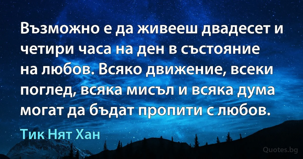 Възможно е да живееш двадесет и четири часа на ден в състояние на любов. Всяко движение, всеки поглед, всяка мисъл и всяка дума могат да бъдат пропити с любов. (Тик Нят Хан)