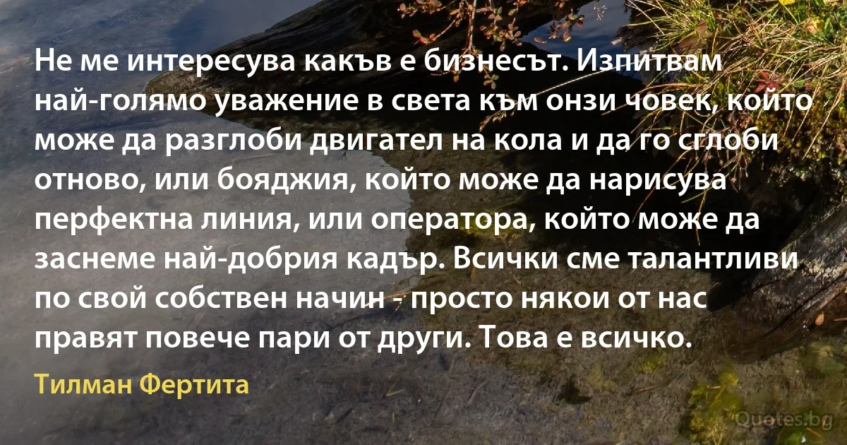 Не ме интересува какъв е бизнесът. Изпитвам най-голямо уважение в света към онзи човек, който може да разглоби двигател на кола и да го сглоби отново, или бояджия, който може да нарисува перфектна линия, или оператора, който може да заснеме най-добрия кадър. Всички сме талантливи по свой собствен начин - просто някои от нас правят повече пари от други. Това е всичко. (Тилман Фертита)