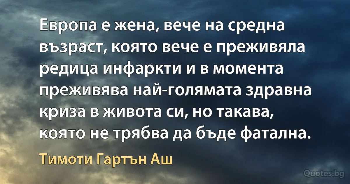 Европа е жена, вече на средна възраст, която вече е преживяла редица инфаркти и в момента преживява най-голямата здравна криза в живота си, но такава, която не трябва да бъде фатална. (Тимоти Гартън Аш)