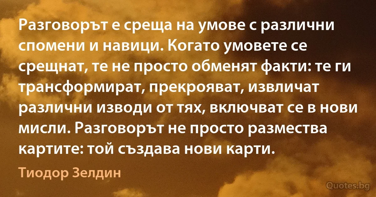 Разговорът е среща на умове с различни спомени и навици. Когато умовете се срещнат, те не просто обменят факти: те ги трансформират, прекрояват, извличат различни изводи от тях, включват се в нови мисли. Разговорът не просто размества картите: той създава нови карти. (Тиодор Зелдин)