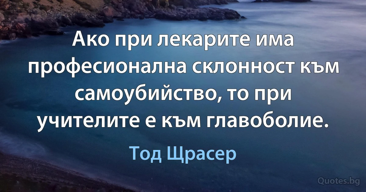 Ако при лекарите има професионална склонност към самоубийство, то при учителите е към главоболие. (Тод Щрасер)