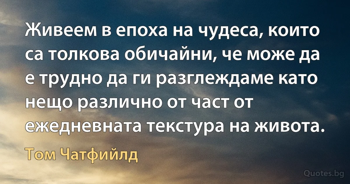 Живеем в епоха на чудеса, които са толкова обичайни, че може да е трудно да ги разглеждаме като нещо различно от част от ежедневната текстура на живота. (Том Чатфийлд)