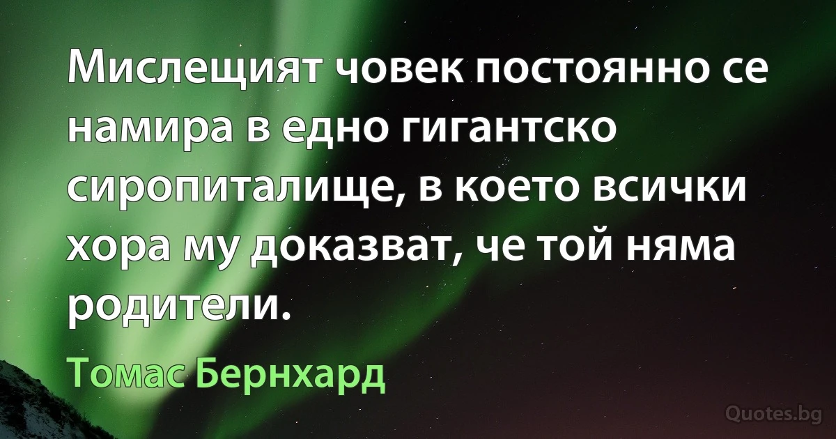 Мислещият човек постоянно се намира в едно гигантско сиропиталище, в което всички хора му доказват, че той няма родители. (Томас Бернхард)