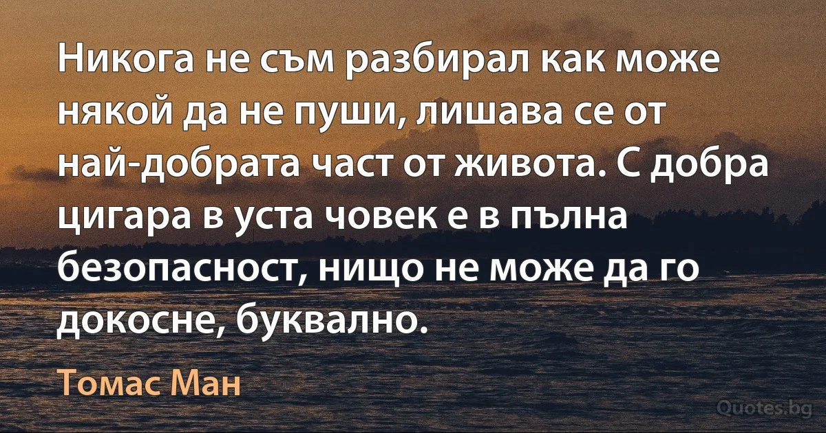 Никога не съм разбирал как може някой да не пуши, лишава се от най-добрата част от живота. С добра цигара в уста човек е в пълна безопасност, нищо не може да го докосне, буквално. (Томас Ман)