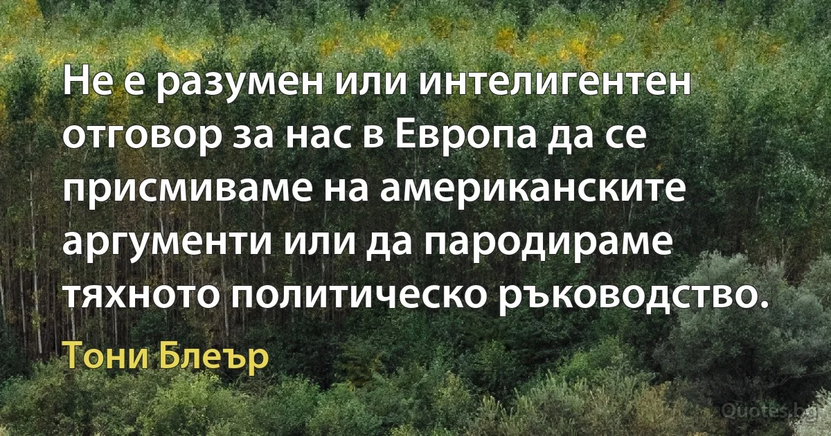 Не е разумен или интелигентен отговор за нас в Европа да се присмиваме на американските аргументи или да пародираме тяхното политическо ръководство. (Тони Блеър)