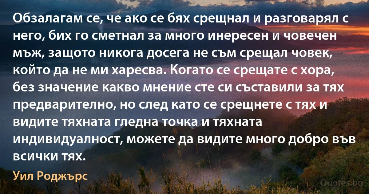 Обзалагам се, че ако се бях срещнал и разговарял с него, бих го сметнал за много инересен и човечен мъж, защото никога досега не съм срещал човек, който да не ми харесва. Когато се срещате с хора, без значение какво мнение сте си съставили за тях предварително, но след като се срещнете с тях и видите тяхната гледна точка и тяхната индивидуалност, можете да видите много добро във всички тях. (Уил Роджърс)