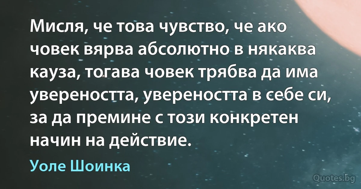 Мисля, че това чувство, че ако човек вярва абсолютно в някаква кауза, тогава човек трябва да има увереността, увереността в себе си, за да премине с този конкретен начин на действие. (Уоле Шоинка)