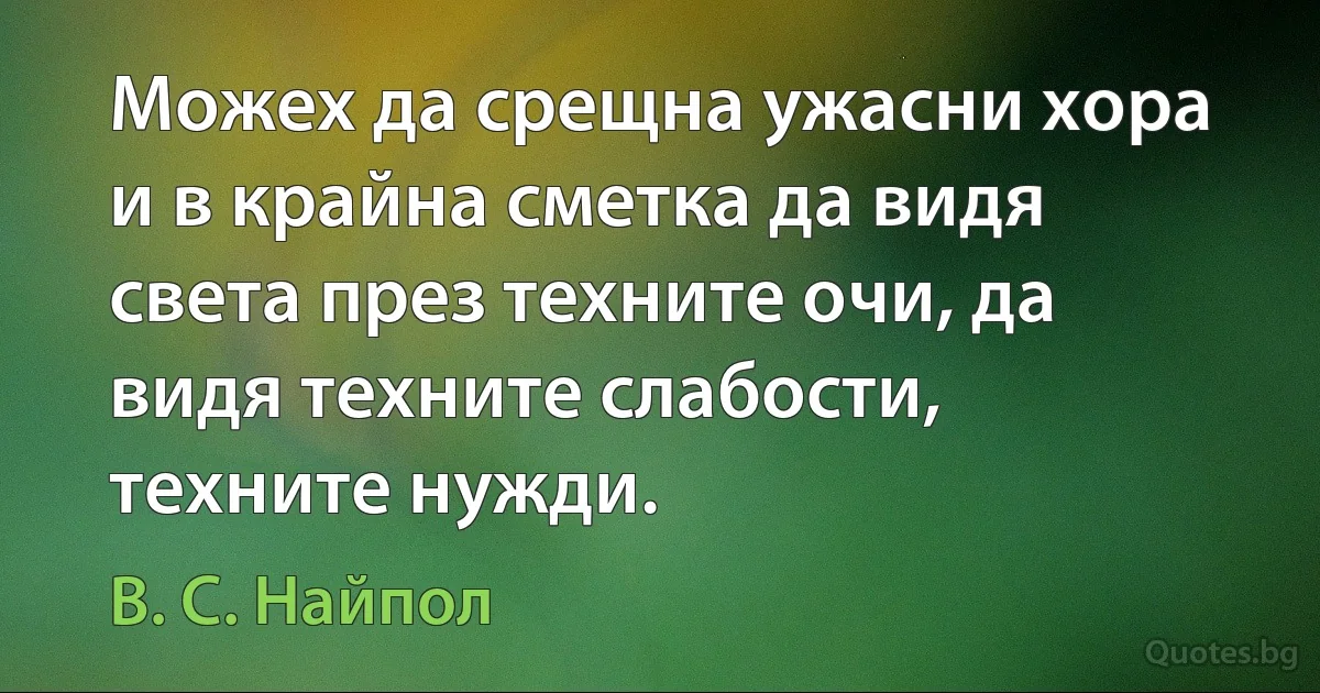 Можех да срещна ужасни хора и в крайна сметка да видя света през техните очи, да видя техните слабости, техните нужди. (В. С. Найпол)