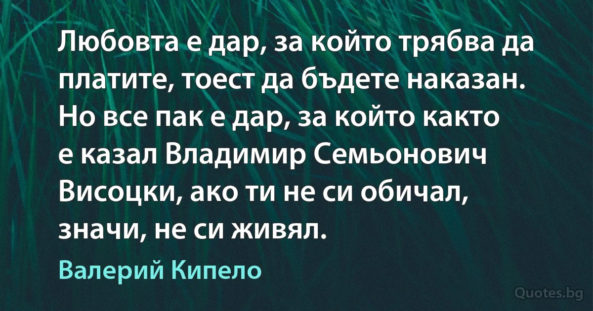 Любовта е дар, за който трябва да платите, тоест да бъдете наказан. Но все пак е дар, за който както е казал Владимир Семьонович Висоцки, ако ти не си обичал, значи, не си живял. (Валерий Кипело)