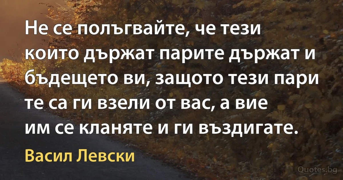 Не се полъгвайте, че тези които държат парите държат и бъдещето ви, защото тези пари те са ги взели от вас, а вие им се кланяте и ги въздигате. (Васил Левски)