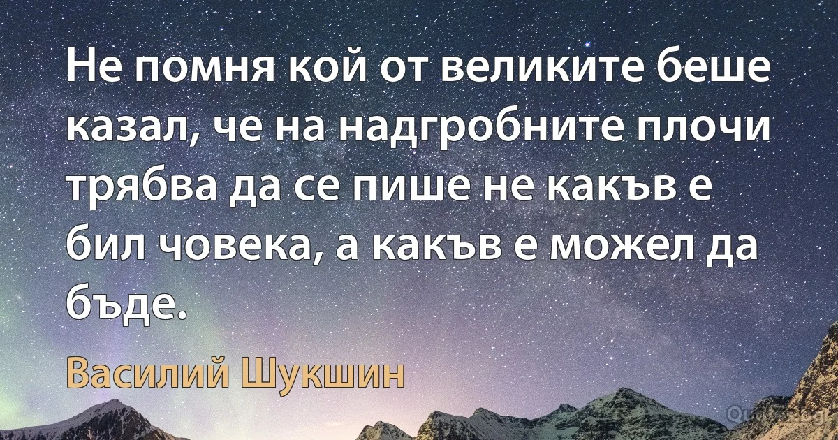 Не помня кой от великите беше казал, че на надгробните плочи трябва да се пише не какъв е бил човека, а какъв е можел да бъде. (Василий Шукшин)