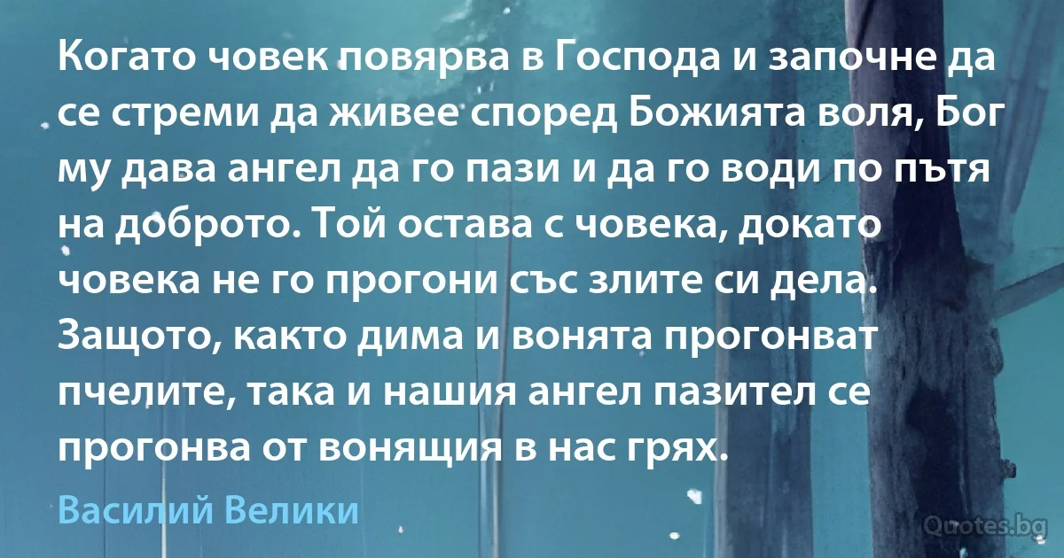 Когато човек повярва в Господа и започне да се стреми да живее според Божията воля, Бог му дава ангел да го пази и да го води по пътя на доброто. Той остава с човека, докато човека не го прогони със злите си дела. Защото, както дима и вонята прогонват пчелите, така и нашия ангел пазител се прогонва от вонящия в нас грях. (Василий Велики)