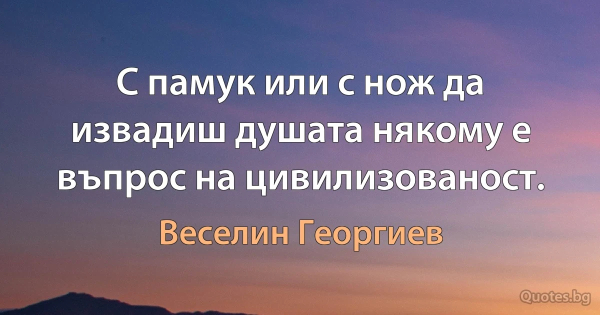 С памук или с нож да извадиш душата някому е въпрос на цивилизованост. (Веселин Георгиев)