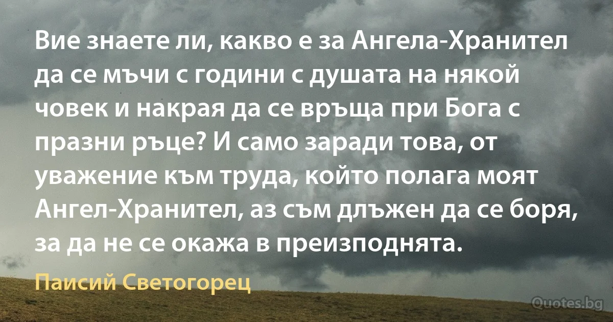 Вие знаете ли, какво е за Ангела-Хранител да се мъчи с години с душата на някой човек и накрая да се връща при Бога с празни ръце? И само заради това, от уважение към труда, който полага моят Ангел-Хранител, аз съм длъжен да се боря, за да не се окажа в преизподнята. (Паисий Светогорец)