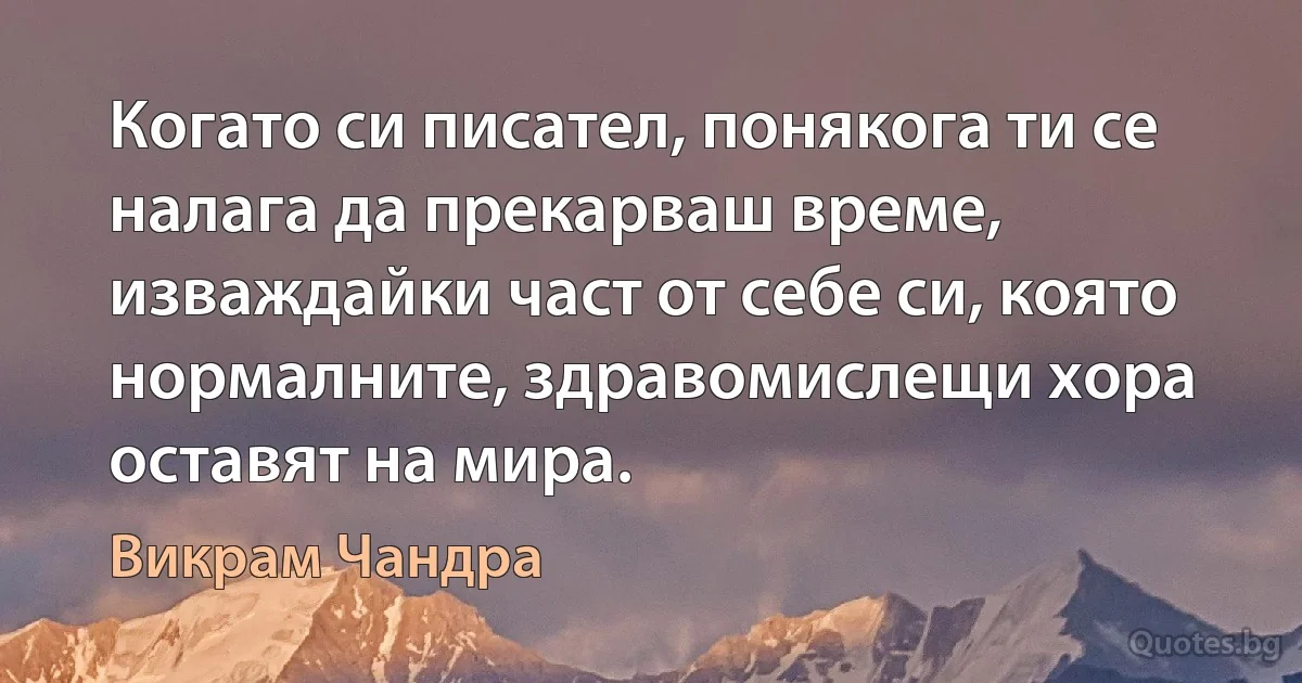 Когато си писател, понякога ти се налага да прекарваш време, изваждайки част от себе си, която нормалните, здравомислещи хора оставят на мира. (Викрам Чандра)