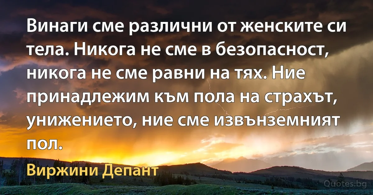 Винаги сме различни от женските си тела. Никога не сме в безопасност, никога не сме равни на тях. Ние принадлежим към пола на страхът, унижението, ние сме извънземният пол. (Виржини Депант)