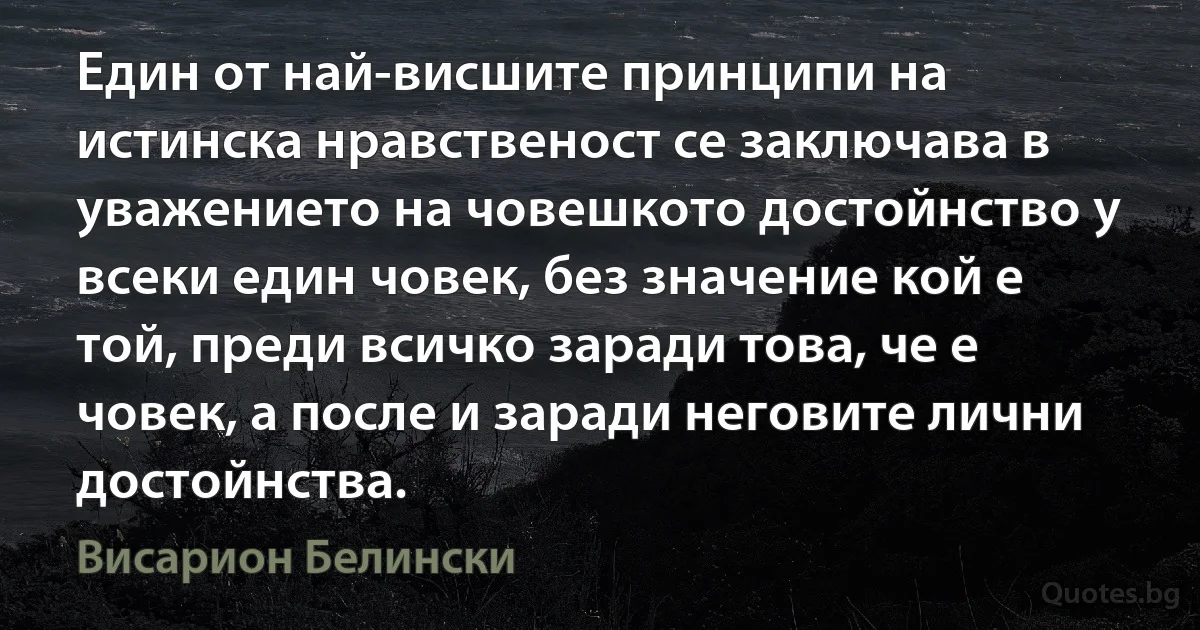 Един от най-висшите принципи на истинска нравственост се заключава в уважението на човешкото достойнство у всеки един човек, без значение кой е той, преди всичко заради това, че е човек, а после и заради неговите лични достойнства. (Висарион Белински)