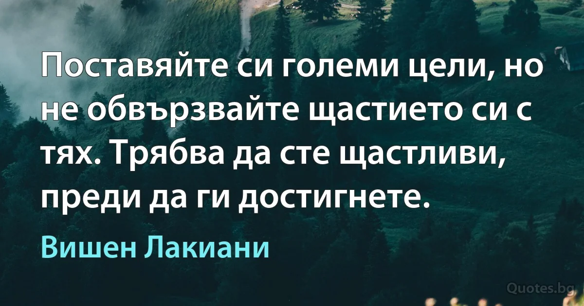 Поставяйте си големи цели, но не обвързвайте щастието си с тях. Трябва да сте щастливи, преди да ги достигнете. (Вишен Лакиани)