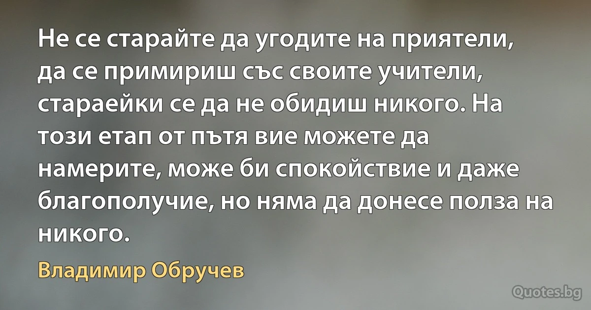 Не се старайте да угодите на приятели, да се примириш със своите учители, стараейки се да не обидиш никого. На този етап от пътя вие можете да намерите, може би спокойствие и даже благополучие, но няма да донесе полза на никого. (Владимир Обручев)