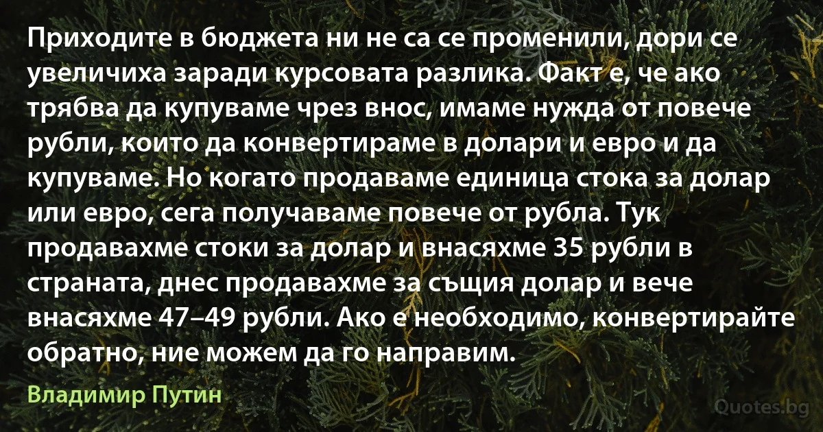 Приходите в бюджета ни не са се променили, дори се увеличиха заради курсовата разлика. Факт е, че ако трябва да купуваме чрез внос, имаме нужда от повече рубли, които да конвертираме в долари и евро и да купуваме. Но когато продаваме единица стока за долар или евро, сега получаваме повече от рубла. Тук продавахме стоки за долар и внасяхме 35 рубли в страната, днес продавахме за същия долар и вече внасяхме 47–49 рубли. Ако е необходимо, конвертирайте обратно, ние можем да го направим. (Владимир Путин)