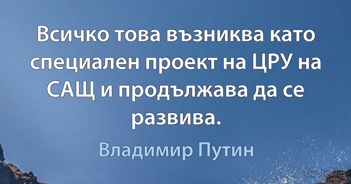 Всичко това възниква като специален проект на ЦРУ на САЩ и продължава да се развива. (Владимир Путин)