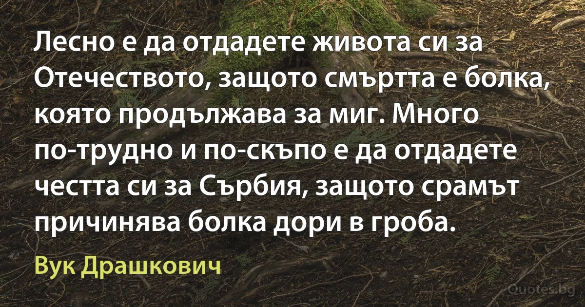 Лесно е да отдадете живота си за Отечеството, защото смъртта е болка, която продължава за миг. Много по-трудно и по-скъпо е да отдадете честта си за Сърбия, защото срамът причинява болка дори в гроба. (Вук Драшкович)