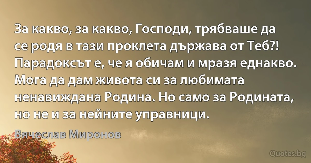 За какво, за какво, Господи, трябваше да се родя в тази проклета държава от Теб?! Парадоксът е, че я обичам и мразя еднакво. Мога да дам живота си за любимата ненавиждана Родина. Но само за Родината, но не и за нейните управници. (Вячеслав Миронов)