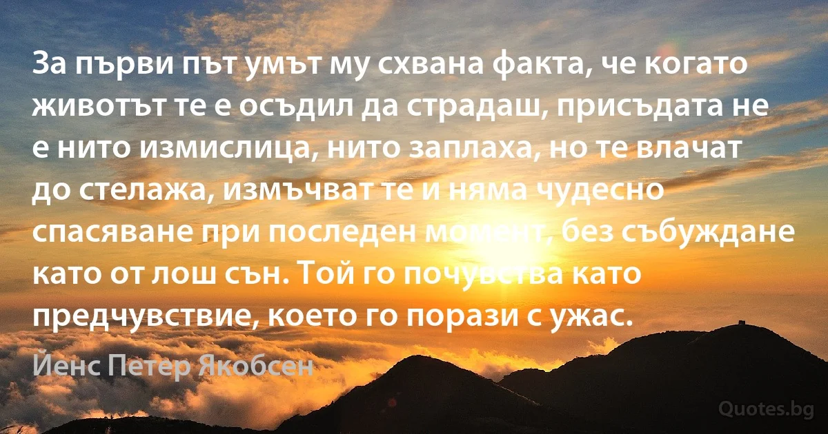 За първи път умът му схвана факта, че когато животът те е осъдил да страдаш, присъдата не е нито измислица, нито заплаха, но те влачат до стелажа, измъчват те и няма чудесно спасяване при последен момент, без събуждане като от лош сън. Той го почувства като предчувствие, което го порази с ужас. (Йенс Петер Якобсен)