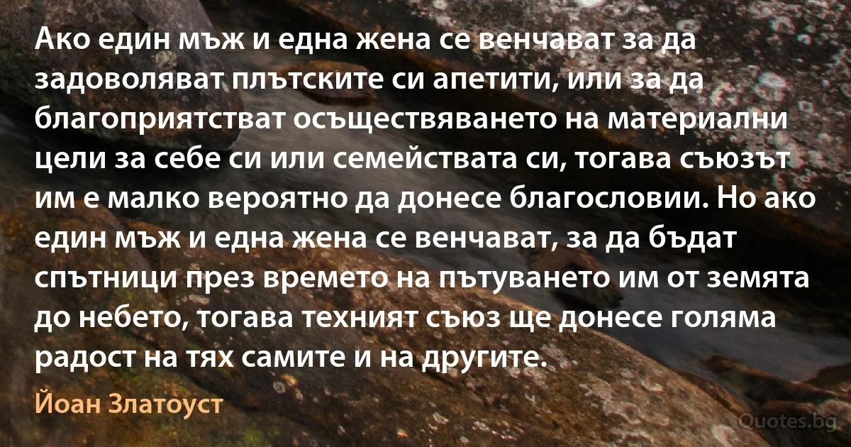 Ако един мъж и една жена се венчават за да задоволяват плътските си апетити, или за да благоприятстват осъществяването на материални цели за себе си или семействата си, тогава съюзът им е малко вероятно да донесе благословии. Но ако един мъж и една жена се венчават, за да бъдат спътници през времето на пътуването им от земята до небето, тогава техният съюз ще донесе голяма радост на тях самите и на другите. (Йоан Златоуст)