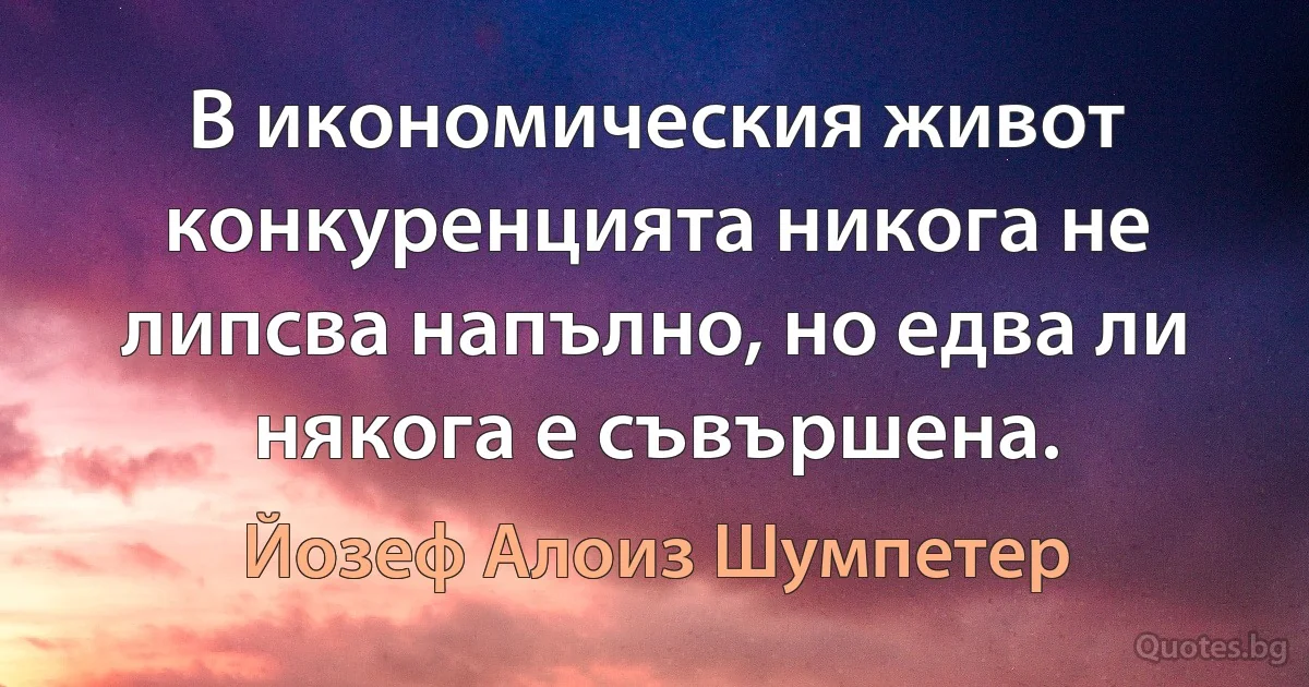 В икономическия живот конкуренцията никога не липсва напълно, но едва ли някога е съвършена. (Йозеф Алоиз Шумпетер)