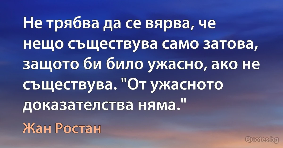 Не трябва да се вярва, че нещо съществува само затова, защото би било ужасно, ако не съществува. "От ужасното доказателства няма." (Жан Ростан)