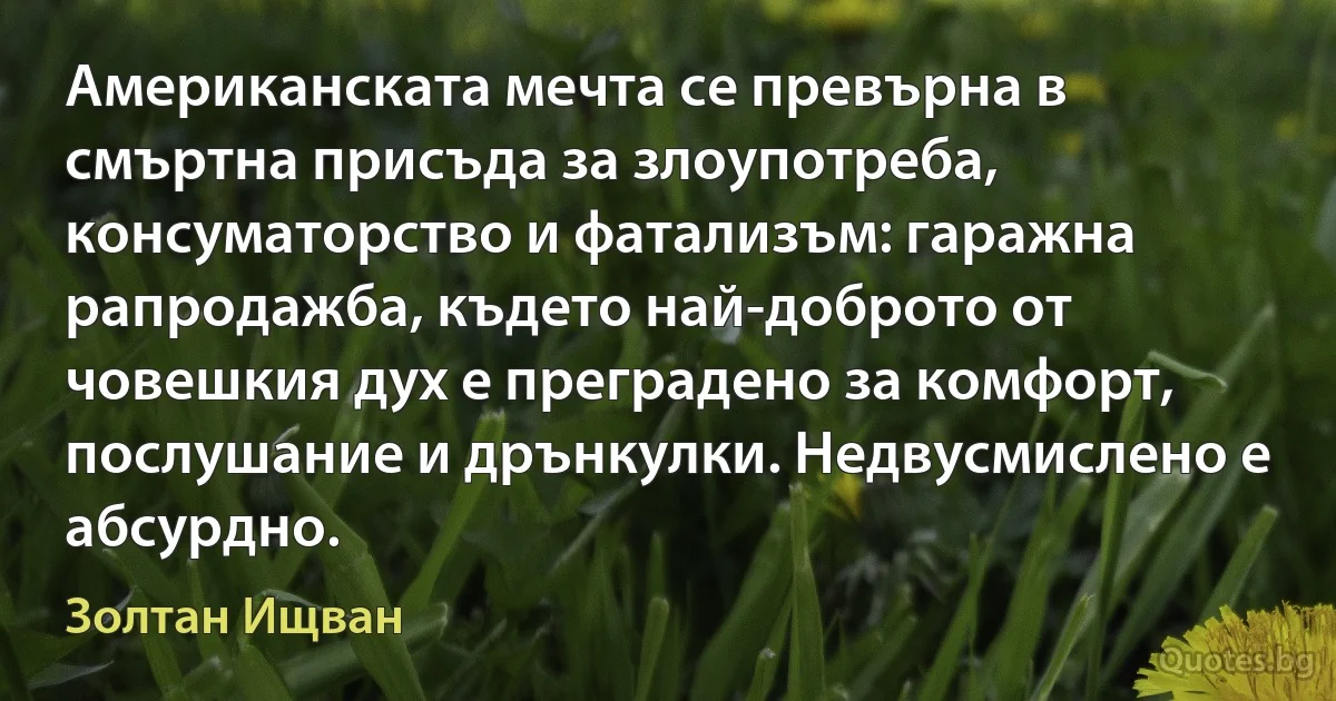 Американската мечта се превърна в смъртна присъда за злоупотреба, консуматорство и фатализъм: гаражна рапродажба, където най-доброто от човешкия дух е преградено за комфорт, послушание и дрънкулки. Недвусмислено е абсурдно. (Золтан Ищван)