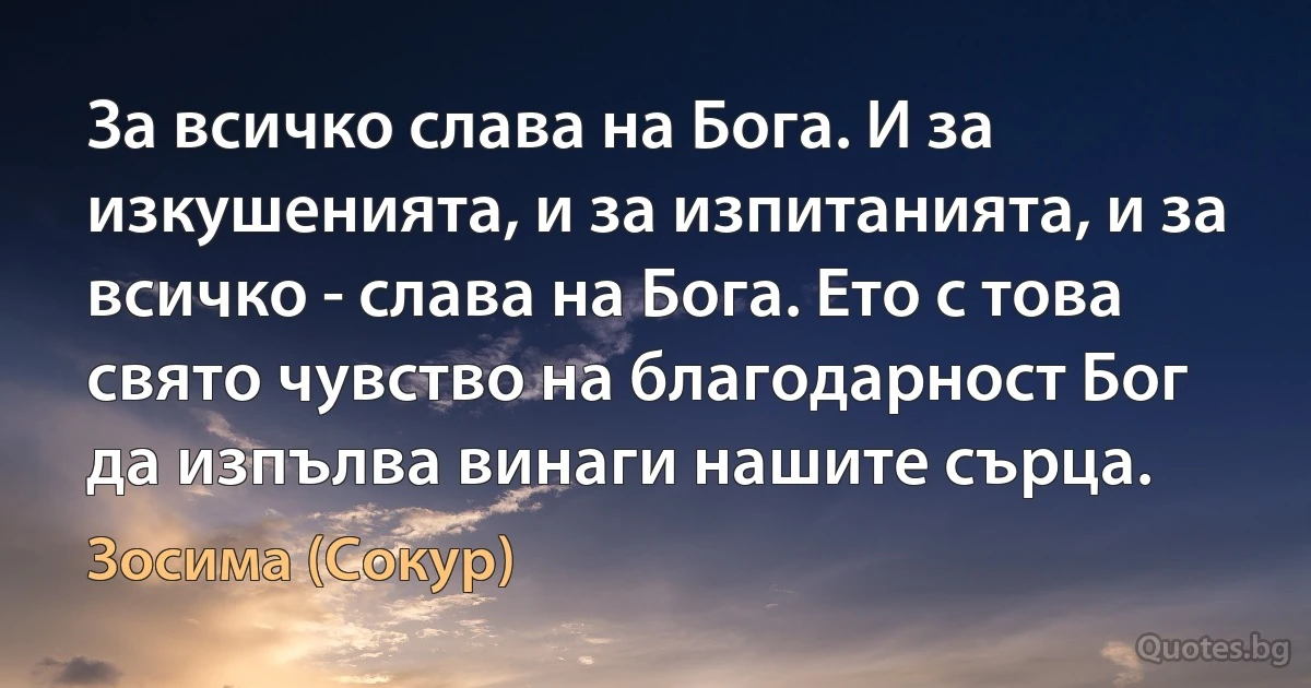 За всичко слава на Бога. И за изкушенията, и за изпитанията, и за всичко - слава на Бога. Ето с това свято чувство на благодарност Бог да изпълва винаги нашите сърца. (Зосима (Сокур))