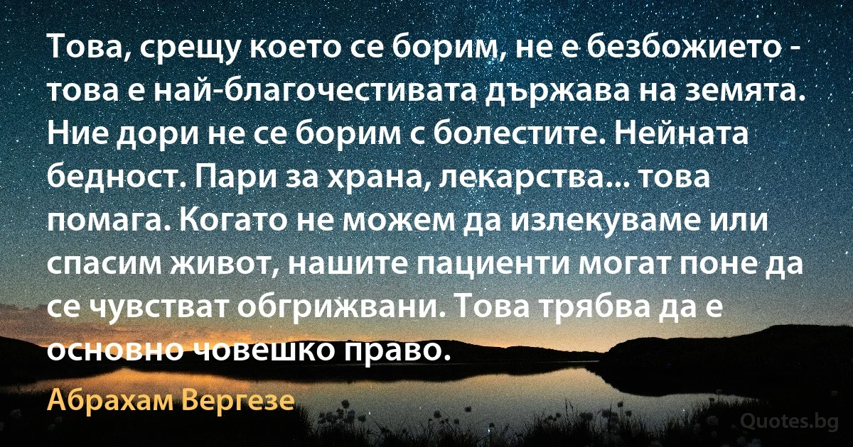 Това, срещу което се борим, не е безбожието - това е най-благочестивата държава на земята. Ние дори не се борим с болестите. Нейната бедност. Пари за храна, лекарства... това помага. Когато не можем да излекуваме или спасим живот, нашите пациенти могат поне да се чувстват обгрижвани. Това трябва да е основно човешко право. (Абрахам Вергезе)